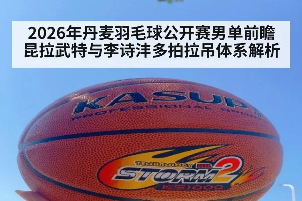 2026年丹麦羽毛球公开赛男单前瞻 昆拉武特与李诗沣多拍拉吊体系解析
