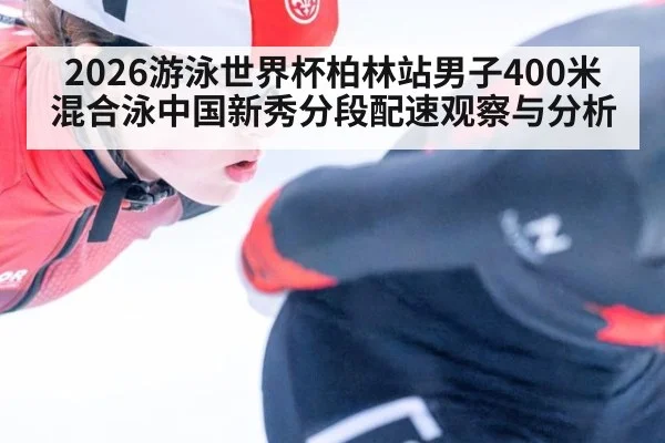 2026游泳世界杯柏林站男子400米混合泳中国新秀分段配速观察与分析